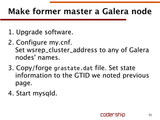 31
Make former master a Galera node
1. Upgrade software.
2. Configure my.cnf.
Set wsrep_cluster_address to any of Galera
nodes' names.
3. Copy/forge grastate.dat file. Set state
information to the GTID we noted previous
page.
4. Start mysqld.
 