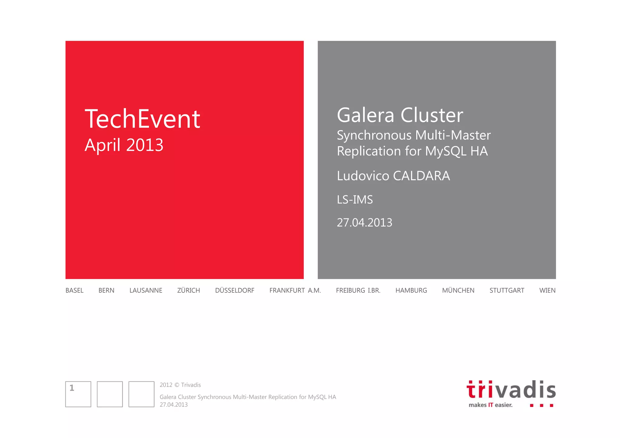 Galera Cluster

TechEvent

Synchronous Multi-Master
Replication for MySQL HA

April 2013

Ludovico CALDARA
LS-IMS
27.04.2013

BASEL

1

BERN

LAUSANNE

ZÜRICH

DÜSSELDORF

FRANKFURT A.M.

FREIBURG I.BR.

2012 © Trivadis
Galera Cluster Synchronous Multi-Master Replication for MySQL HA
27.04.2013

HAMBURG

MÜNCHEN

STUTTGART

WIEN

 