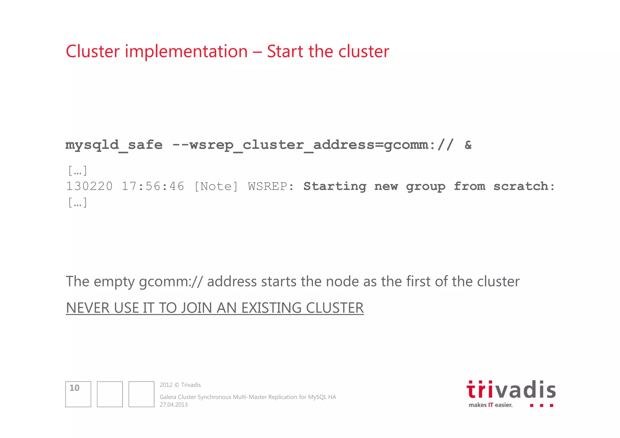 Cluster implementation – Start the cluster

mysqld_safe --wsrep_cluster_address=gcomm:// &
[…]
130220 17:56:46 [Note] WSREP: Starting new group from scratch:
[…]

The empty gcomm:// address starts the node as the first of the cluster
NEVER USE IT TO JOIN AN EXISTING CLUSTER

10

2012 © Trivadis
Galera Cluster Synchronous Multi-Master Replication for MySQL HA
27.04.2013

 