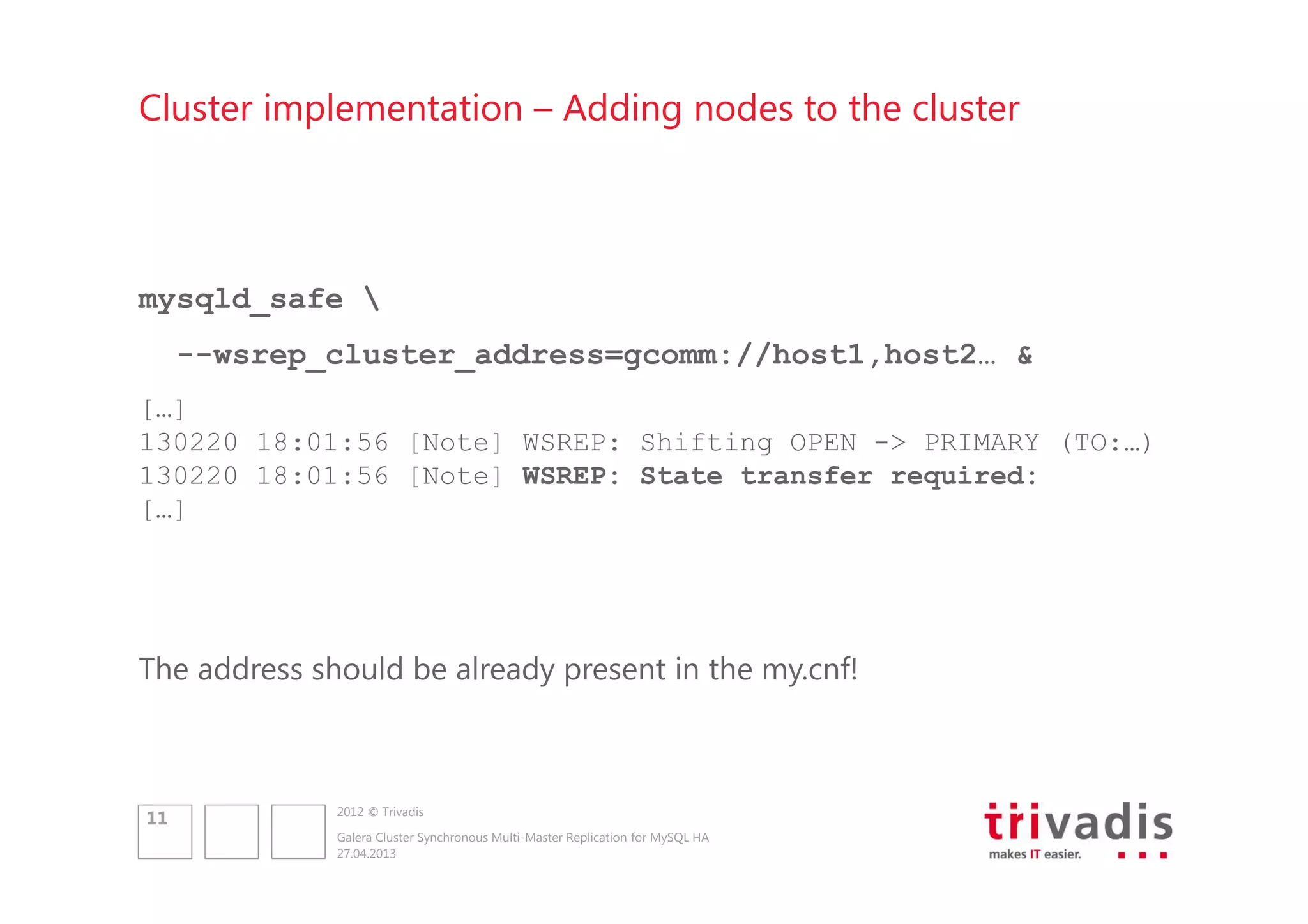 Cluster implementation – Adding nodes to the cluster

mysqld_safe 
--wsrep_cluster_address=gcomm://host1,host2… &
[…]
130220 18:01:56 [Note] WSREP: Shifting OPEN -> PRIMARY (TO:…)
130220 18:01:56 [Note] WSREP: State transfer required:
[…]

The address should be already present in the my.cnf!

11

2012 © Trivadis
Galera Cluster Synchronous Multi-Master Replication for MySQL HA
27.04.2013

 