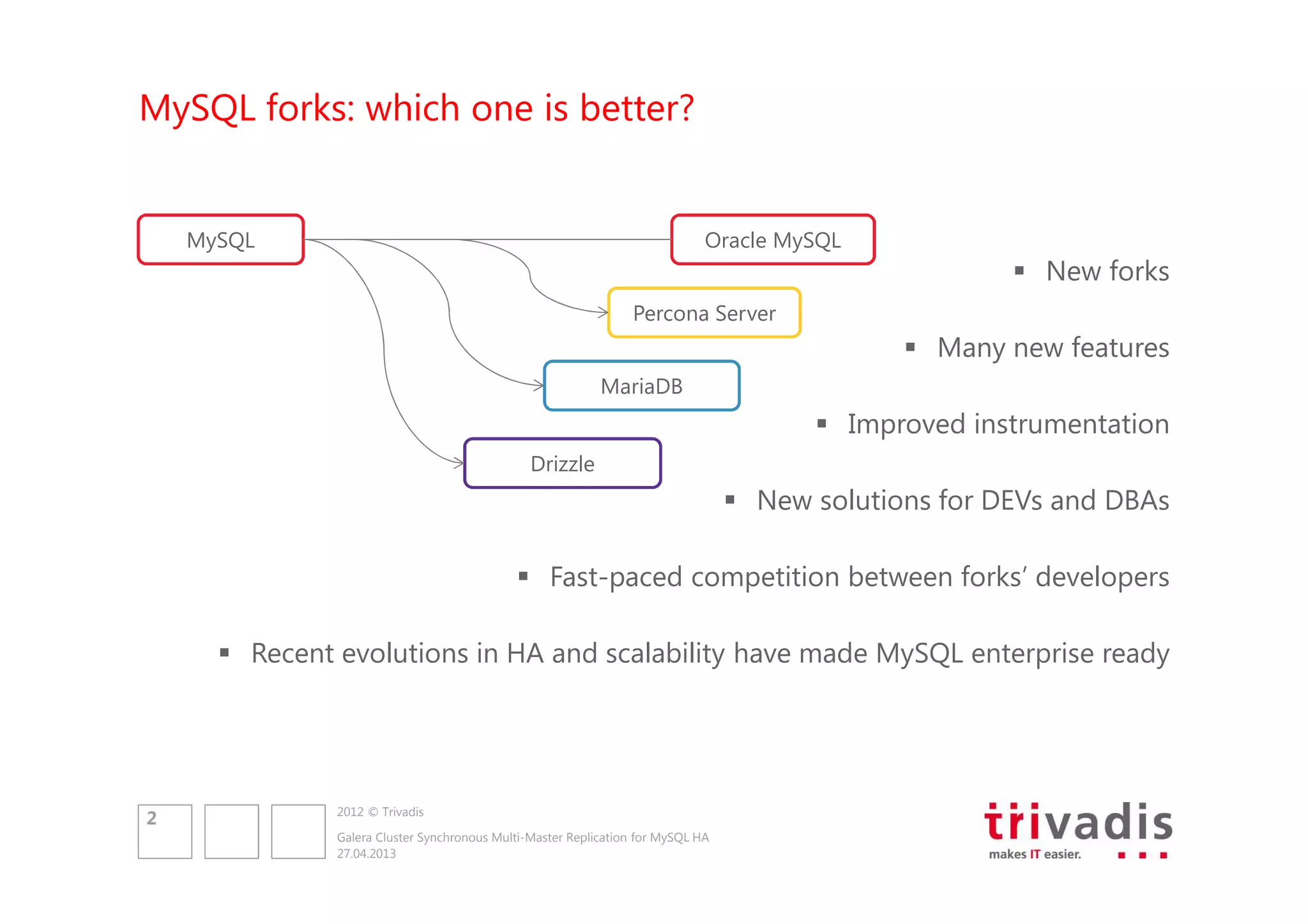 MySQL forks: which one is better?

MySQL

Oracle MySQL

New forks
Percona Server

Many new features
MariaDB

Improved instrumentation
Drizzle

New solutions for DEVs and DBAs
Fast-paced competition between forks’ developers
Recent evolutions in HA and scalability have made MySQL enterprise ready

2

2012 © Trivadis
Galera Cluster Synchronous Multi-Master Replication for MySQL HA
27.04.2013

 