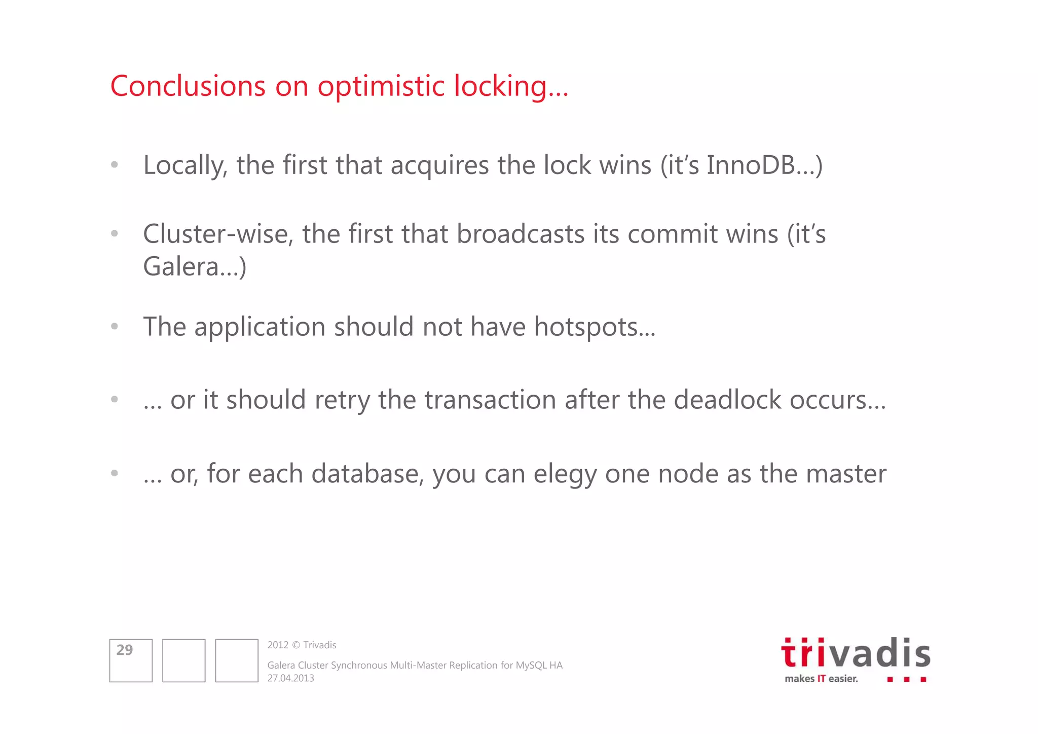 Conclusions on optimistic locking…
• Locally, the first that acquires the lock wins (it’s InnoDB…)
• Cluster-wise, the first that broadcasts its commit wins (it’s
Galera…)
• The application should not have hotspots...
• … or it should retry the transaction after the deadlock occurs…
• … or, for each database, you can elegy one node as the master

29

2012 © Trivadis
Galera Cluster Synchronous Multi-Master Replication for MySQL HA
27.04.2013

 