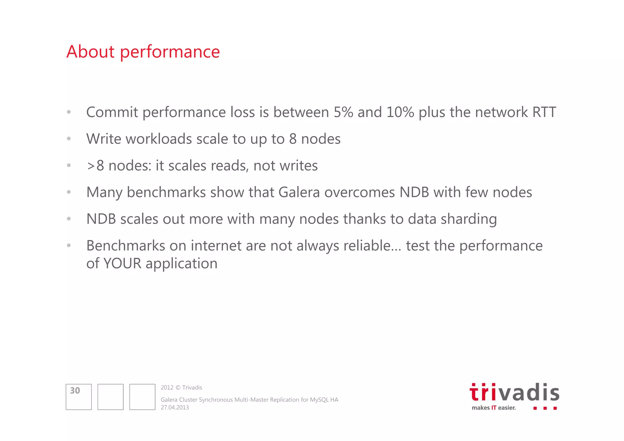 About performance
• Commit performance loss is between 5% and 10% plus the network RTT
• Write workloads scale to up to 8 nodes
• >8 nodes: it scales reads, not writes
• Many benchmarks show that Galera overcomes NDB with few nodes
• NDB scales out more with many nodes thanks to data sharding
• Benchmarks on internet are not always reliable… test the performance
of YOUR application

30

2012 © Trivadis
Galera Cluster Synchronous Multi-Master Replication for MySQL HA
27.04.2013

 