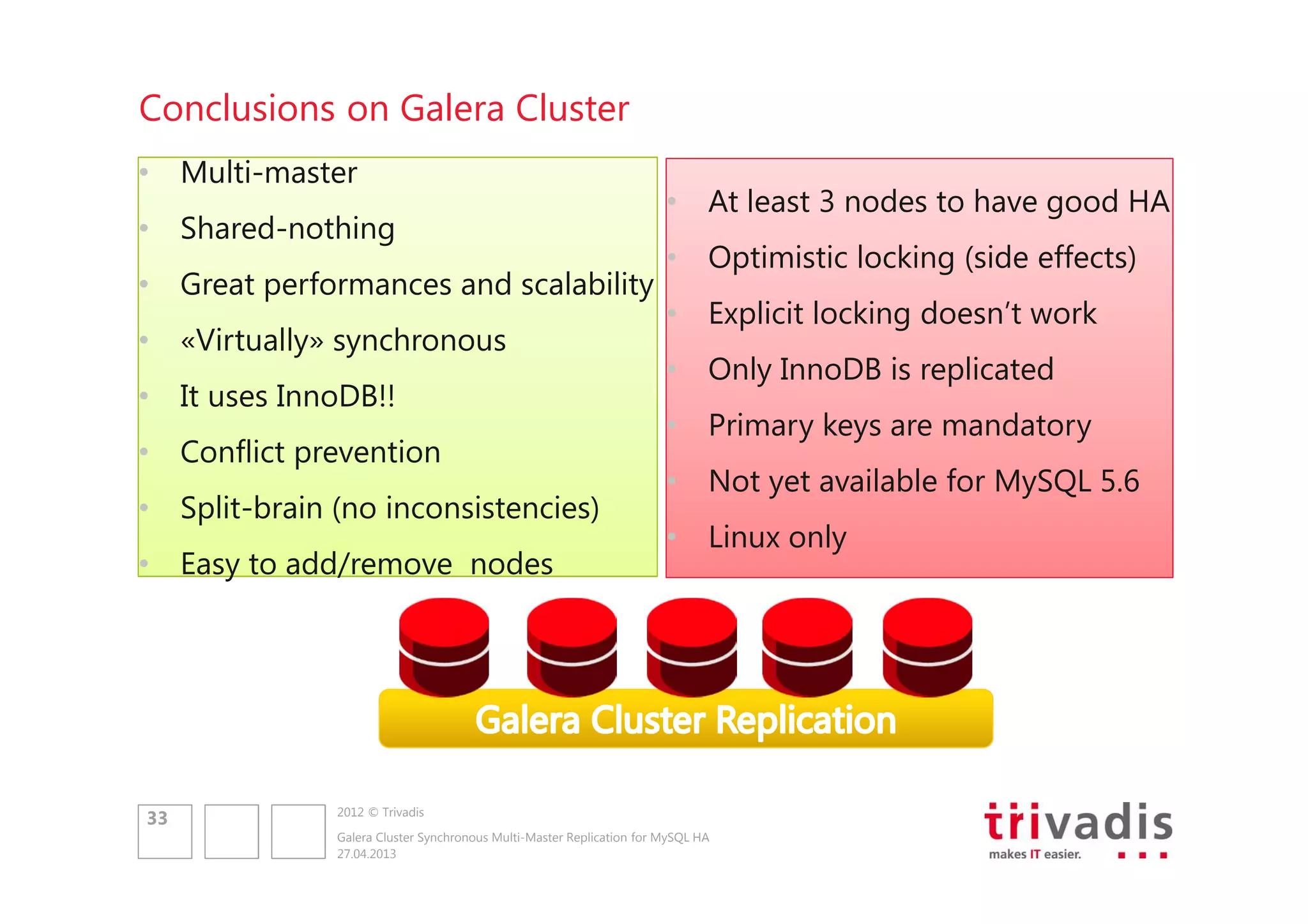Conclusions on Galera Cluster
• Multi-master
• Shared-nothing
• Great performances and scalability
• «Virtually» synchronous
• It uses InnoDB!!
• Conflict prevention
• Split-brain (no inconsistencies)
• Easy to add/remove nodes

33

• At least 3 nodes to have good HA
• Optimistic locking (side effects)
• Explicit locking doesn’t work
• Only InnoDB is replicated
• Primary keys are mandatory
• Not yet available for MySQL 5.6
• Linux only

2012 © Trivadis
Galera Cluster Synchronous Multi-Master Replication for MySQL HA
27.04.2013

 