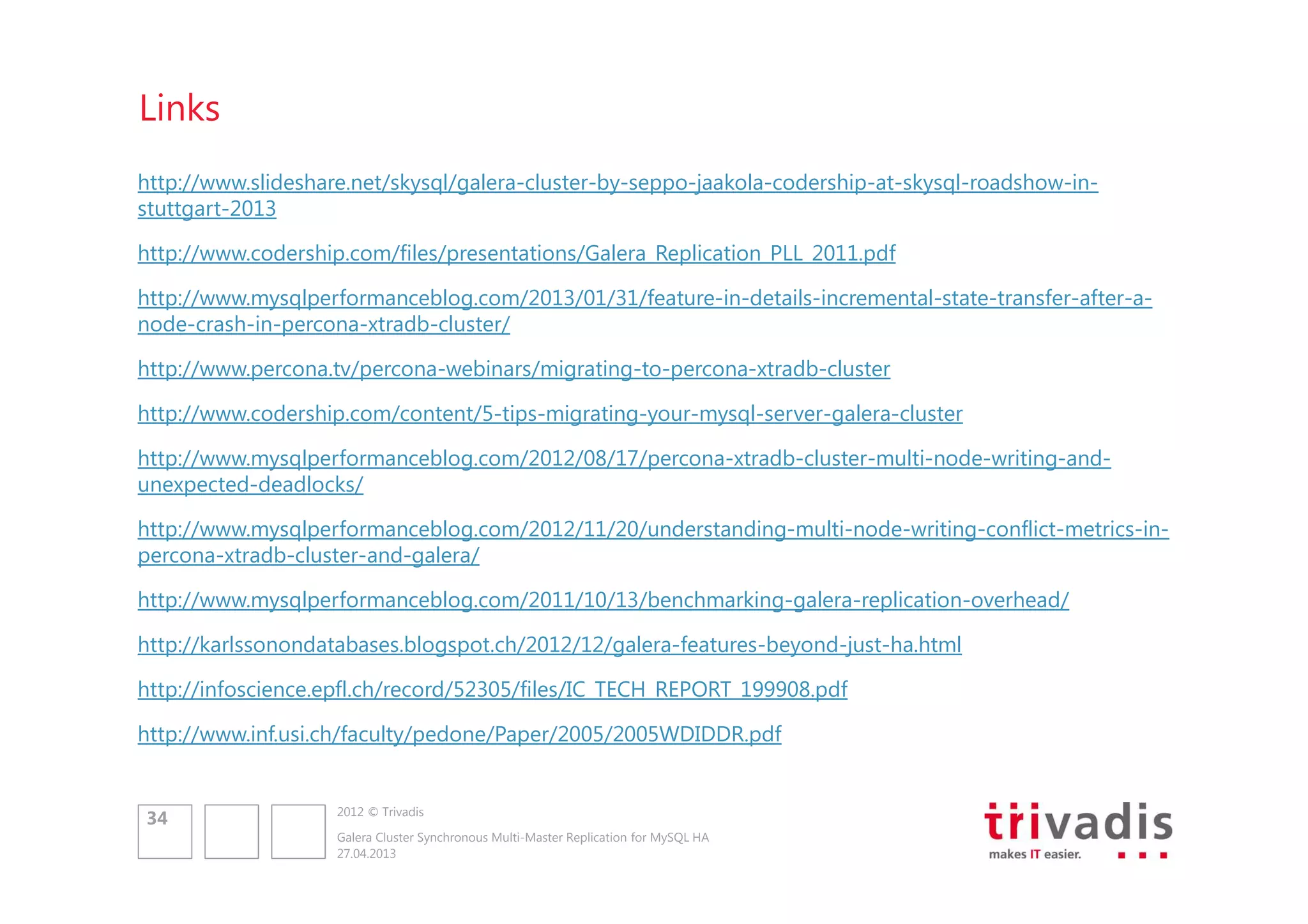 Links
http://www.slideshare.net/skysql/galera-cluster-by-seppo-jaakola-codership-at-skysql-roadshow-instuttgart-2013
http://www.codership.com/files/presentations/Galera_Replication_PLL_2011.pdf
http://www.mysqlperformanceblog.com/2013/01/31/feature-in-details-incremental-state-transfer-after-anode-crash-in-percona-xtradb-cluster/
http://www.percona.tv/percona-webinars/migrating-to-percona-xtradb-cluster
http://www.codership.com/content/5-tips-migrating-your-mysql-server-galera-cluster
http://www.mysqlperformanceblog.com/2012/08/17/percona-xtradb-cluster-multi-node-writing-andunexpected-deadlocks/
http://www.mysqlperformanceblog.com/2012/11/20/understanding-multi-node-writing-conflict-metrics-inpercona-xtradb-cluster-and-galera/
http://www.mysqlperformanceblog.com/2011/10/13/benchmarking-galera-replication-overhead/
http://karlssonondatabases.blogspot.ch/2012/12/galera-features-beyond-just-ha.html
http://infoscience.epfl.ch/record/52305/files/IC_TECH_REPORT_199908.pdf
http://www.inf.usi.ch/faculty/pedone/Paper/2005/2005WDIDDR.pdf

34

2012 © Trivadis
Galera Cluster Synchronous Multi-Master Replication for MySQL HA
27.04.2013

 