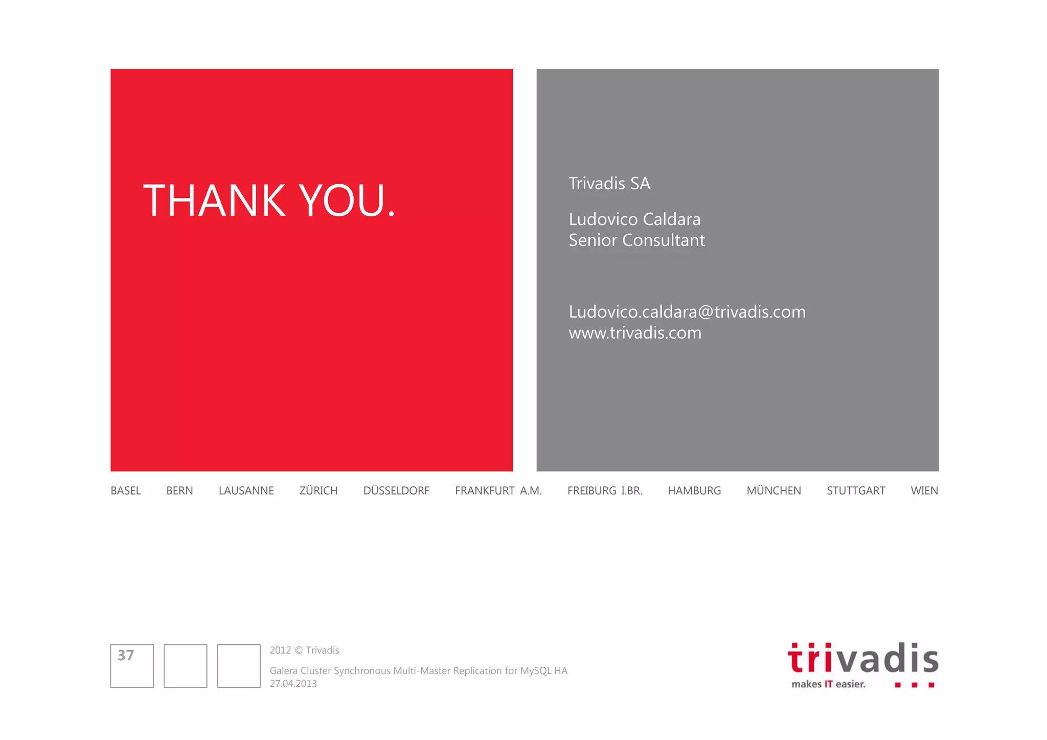 Trivadis SA

THANK YOU.

Ludovico Caldara
Senior Consultant

Ludovico.caldara@trivadis.com
www.trivadis.com

BASEL

37

BERN

LAUSANNE

ZÜRICH

DÜSSELDORF

FRANKFURT A.M.

FREIBURG I.BR.

2012 © Trivadis
Galera Cluster Synchronous Multi-Master Replication for MySQL HA
27.04.2013

HAMBURG

MÜNCHEN

STUTTGART

WIEN

 