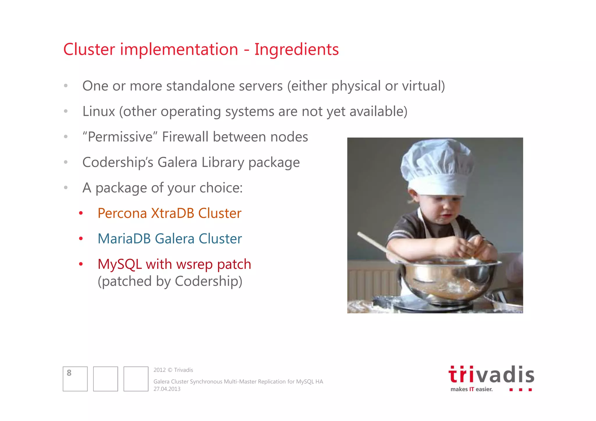 Cluster implementation - Ingredients
• One or more standalone servers (either physical or virtual)
• Linux (other operating systems are not yet available)
• “Permissive” Firewall between nodes
• Codership’s Galera Library package
• A package of your choice:
• Percona XtraDB Cluster
• MariaDB Galera Cluster
• MySQL with wsrep patch
(patched by Codership)

8

2012 © Trivadis
Galera Cluster Synchronous Multi-Master Replication for MySQL HA
27.04.2013

 