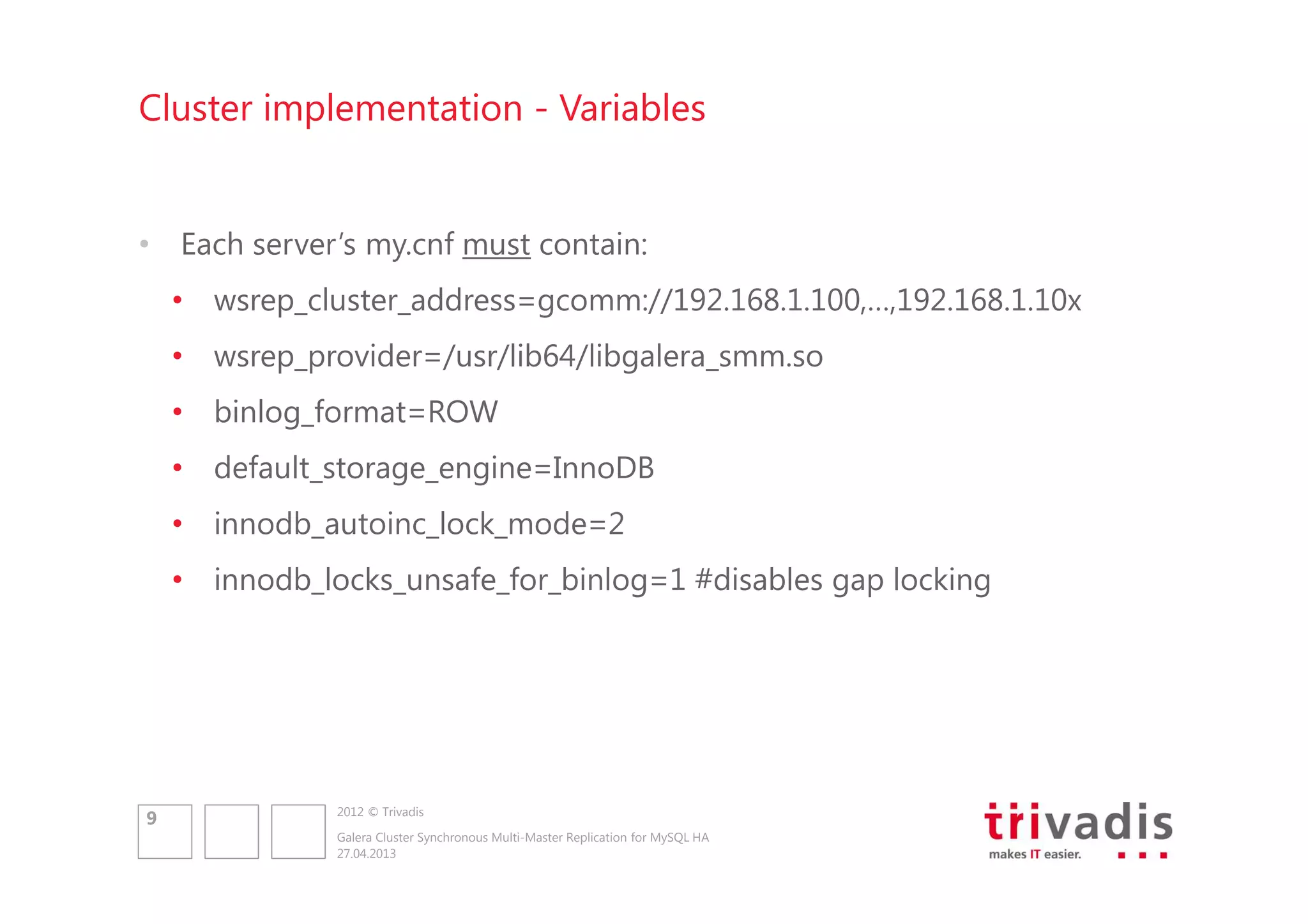Cluster implementation - Variables

• Each server’s my.cnf must contain:
• wsrep_cluster_address=gcomm://192.168.1.100,…,192.168.1.10x
• wsrep_provider=/usr/lib64/libgalera_smm.so
• binlog_format=ROW
• default_storage_engine=InnoDB
• innodb_autoinc_lock_mode=2
• innodb_locks_unsafe_for_binlog=1 #disables gap locking

9

2012 © Trivadis
Galera Cluster Synchronous Multi-Master Replication for MySQL HA
27.04.2013

 