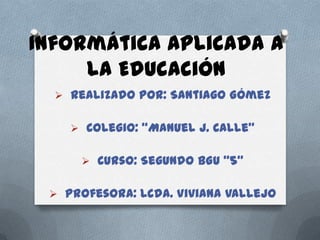 Informática aplicada a
la Educación
 Realizado por: Santiago Gómez
 Colegio: “Manuel J. Calle”
 Curso: Segundo BGU “5”
 Profesora: Lcda. Viviana Vallejo

 