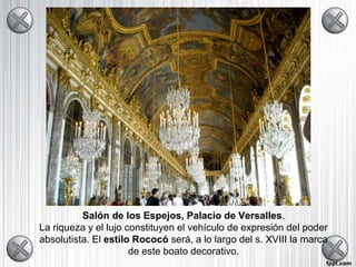 Salón de los Espejos, Palacio de Versalles.
La riqueza y el lujo constituyen el vehículo de expresión del poder
absolutista. El estilo Rococó será, a lo largo del s. XVIII la marca
de este boato decorativo.
 