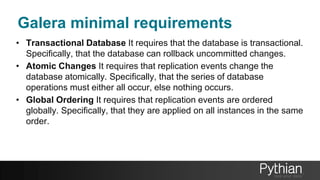 • Transactional Database It requires that the database is transactional.
Specifically, that the database can rollback uncommitted changes.
• Atomic Changes It requires that replication events change the
database atomically. Specifically, that the series of database
operations must either all occur, else nothing occurs.
• Global Ordering It requires that replication events are ordered
globally. Specifically, that they are applied on all instances in the same
order.
Galera minimal requirements
 