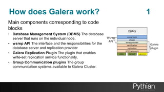 How does Galera work? 1
Main components corresponding to code
blocks
• Database Management System (DBMS) The database
server that runs on the individual node.
• wsrep API The interface and the responsibilities for the
database server and replication provider
• Galera Replication Plugin The plugin that enables
write-set replication service functionality.
• Group Communication plugins The group
communication systems available to Galera Cluster.
 