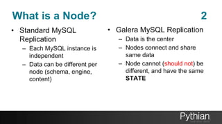What is a Node? 2
• Standard MySQL
Replication
– Each MySQL instance is
independent
– Data can be different per
node (schema, engine,
content)
• Galera MySQL Replication
– Data is the center
– Nodes connect and share
same data
– Node cannot (should not) be
different, and have the same
STATE
 