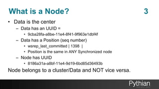 What is a Node? 3
• Data is the center
– Data has an UUID =
• 9cba28fa-a8be-11e4-8f41-9f963e1dbf4f
– Data has a Position (seq number)
• wsrep_last_committed | 1398 |
• Position is the same in ANY Synchronized node
– Node has UUID
• 8186a31a-a8bf-11e4-9d19-6bd85d36493b
Node belongs to a cluster/Data and NOT vice versa.
 