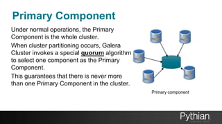 Primary Component
Under normal operations, the Primary
Component is the whole cluster.
When cluster partitioning occurs, Galera
Cluster invokes a special quorum algorithm
to select one component as the Primary
Component.
This guarantees that there is never more
than one Primary Component in the cluster.
Primary component
 