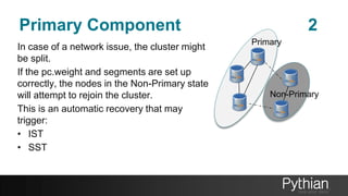 Primary Component 2
In case of a network issue, the cluster might
be split.
If the pc.weight and segments are set up
correctly, the nodes in the Non-Primary state
will attempt to rejoin the cluster.
This is an automatic recovery that may
trigger:
• IST
• SST
Primary
Non-Primary
 