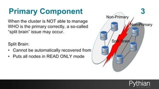 Primary Component 3
When the cluster is NOT able to manage
WHO is the primary correctly, a so-called
“split brain” issue may occur.
Split Brain:
• Cannot be automatically recovered from
• Puts all nodes in READ ONLY mode
Non-Primary
Non-Primary
Split Brain
 