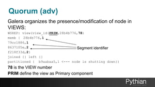 Quorum (adv)
Galera organizes the presence/modification of node in
VIEWS:
WSREP: view(view_id(PRIM,28b4b776,78)
memb { 28b4b776,1
79cc1886,1
8637105e,2
f218f33d,2}
joined {} left {}
partitioned { b9aabaa5,1 <--- node is shutting down})
78 is the VIEW number
PRIM define the view as Primary component
Segment identifier
 
