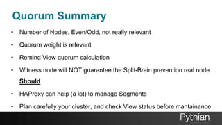 Quorum Summary
• Number of Nodes, Even/Odd, not really relevant
• Quorum weight is relevant
• Remind View quorum calculation
• Witness node will NOT guarantee the Split-Brain prevention real node
Should
• HAProxy can help (a lot) to manage Segments
• Plan carefully your cluster, and check View status before mantainance
 