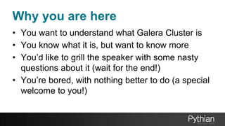 Why you are here
• You want to understand what Galera Cluster is
• You know what it is, but want to know more
• You’d like to grill the speaker with some nasty
questions about it (wait for the end!)
• You’re bored, with nothing better to do (a special
welcome to you!)
 