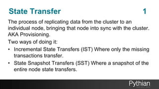 State Transfer 1
The process of replicating data from the cluster to an
individual node, bringing that node into sync with the cluster.
AKA Provisioning.
Two ways of doing it:
• Incremental State Transfers (IST) Where only the missing
transactions transfer.
• State Snapshot Transfers (SST) Where a snapshot of the
entire node state transfers.
 