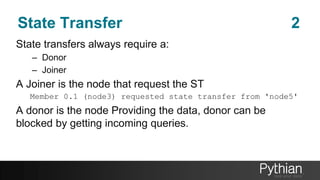 State Transfer 2
State transfers always require a:
– Donor
– Joiner
A Joiner is the node that request the ST
Member 0.1 (node3) requested state transfer from 'node5'
A donor is the node Providing the data, donor can be
blocked by getting incoming queries.
 