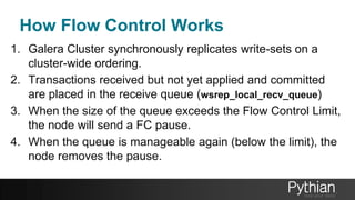 How Flow Control Works
1. Galera Cluster synchronously replicates write-sets on a
cluster-wide ordering.
2. Transactions received but not yet applied and committed
are placed in the receive queue (wsrep_local_recv_queue)
3. When the size of the queue exceeds the Flow Control Limit,
the node will send a FC pause.
4. When the queue is manageable again (below the limit), the
node removes the pause.
 
