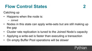 Flow Control States 2
Catching up
• Happens when the node is:
– Joined
• Nodes in this state can apply write-sets but are still making up
the gap
• Cluster rate replication is tuned to the Joined Node’s capacity
• Applying a write-set is faster than executing a transaction
• On empty Buffer Pool operations will be slower
 