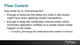 Flow Control
How small my fc_limit should be?
• Enough to keep low the delay any node in the cluster
might have when applying cluster transactions
• Enough to keep the certification interval small, which
minimizes replication conflicts on a cluster where writes
happen on all nodes
– A small fc_limit keeps the certification index smaller in memory
 