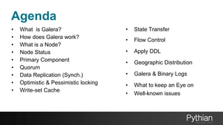 Agenda
• What is Galera?
• How does Galera work?
• What is a Node?
• Node Status
• Primary Component
• Quorum
• Data Replication (Synch.)
• Optimistic & Pessimistic locking
• Write-set Cache
• State Transfer
• Flow Control
• Apply DDL
• Geographic Distribution
• Galera & Binary Logs
• What to keep an Eye on
• Well-known issues
 