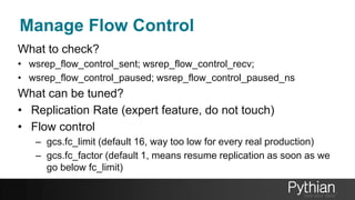 Manage Flow Control
What to check?
• wsrep_flow_control_sent; wsrep_flow_control_recv;
• wsrep_flow_control_paused; wsrep_flow_control_paused_ns
What can be tuned?
• Replication Rate (expert feature, do not touch)
• Flow control
– gcs.fc_limit (default 16, way too low for every real production)
– gcs.fc_factor (default 1, means resume replication as soon as we
go below fc_limit)
 