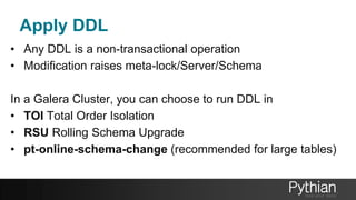 Apply DDL
• Any DDL is a non-transactional operation
• Modification raises meta-lock/Server/Schema
In a Galera Cluster, you can choose to run DDL in
• TOI Total Order Isolation
• RSU Rolling Schema Upgrade
• pt-online-schema-change (recommended for large tables)
 