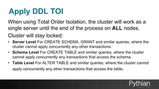 Apply DDL TOI
When using Total Order Isolation, the cluster will work as a
single server until the end of the process on ALL nodes.
Cluster will stay locked:
• Server Level For CREATE SCHEMA, GRANT and similar queries, where the
cluster cannot apply concurrently any other transactions.
• Schema Level For CREATE TABLE and similar queries, where the cluster
cannot apply concurrently any transactions that access the schema.
• Table Level For ALTER TABLE and similar queries, where the cluster cannot
apply concurrently any other transactions that access the table.
 