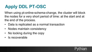 Apply DDL PT-OSC
When using pt-online-schema-change, the cluster will block
the nodes for a very short period of time: at the start and at
the end of the process.
• Data is replicated as a normal transaction
• Nodes maintain consistency
• No locking during the copy
• Is recoverable
 