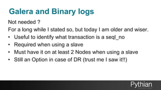 Galera and Binary logs
Not needed ?
For a long while I stated so, but today I am older and wiser.
• Useful to identify what transaction is a seql_no
• Required when using a slave
• Must have it on at least 2 Nodes when using a slave
• Still an Option in case of DR (trust me I saw it!!)
 