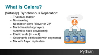 What is Galera?
(Virtually) Synchronous Replication:
– True multi-master
– No slave lag
– No master-slave failover or VIP
– Multi-threaded app layers
– Automatic node provisioning
– Elastic scale (in – out)
– Geographic distributed (with segments)
– Mix with Async replication Galera
Balancer
Web traffic
 