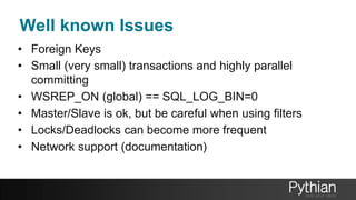 Well known Issues
• Foreign Keys
• Small (very small) transactions and highly parallel
committing
• WSREP_ON (global) == SQL_LOG_BIN=0
• Master/Slave is ok, but be careful when using filters
• Locks/Deadlocks can become more frequent
• Network support (documentation)
 