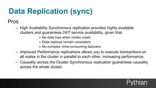 Data Replication (sync)
Pros
– High Availability Synchronous replication provides highly available
clusters and guarantees 24/7 service availability, given that:
» No data loss when nodes crash.
» Data replicas remain consistent.
» No complex, time-consuming failovers.
– Improved Performance replications allows you to execute transactions on
all nodes in the cluster in parallel to each other, increasing performance.
– Causality across the Cluster Synchronous replication guarantees causality
across the whole cluster.
 