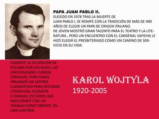 PAPA JUAN PABLO II. ELEGIDO EN 1978 TRAS LA MUERTE DE JUAN PABLO I, SE ROMPE CON LA TRADICIÓN DE MÁS DE 400AÑOS DE ELEGIR UN PAPA DE ORIGEN ITALIANO.DE JOVEN MOSTRÓ GRAN TALENTO PARA EL TEATRO Y LA LITE-RATURA , PERO UN ENCUENTRO CON EL CARDENAL SAPIEHA LE HIZO ELEGIR EL PRESBITERIADO COMO UN CAMINO DE SER-VICIO EN SU VIDA.DURANTE LA OCUPACIÓN DE POLONIA POR LOS NAZIS, LAS UNIVERSIDADES FUERON CERRADAS, PERO KAROL ORGANIZÓ UN CENTROCLANDESTINO PARA ESTUDIAR LITERATURA, FILOSOFÍAE IDIOMAS, ESTUDIOS QUE SIMULTANEÓ CON UN TRABAJO COMO OBRERO  EN UNA CANTERA.KAROL WOJTYLA1920-2005