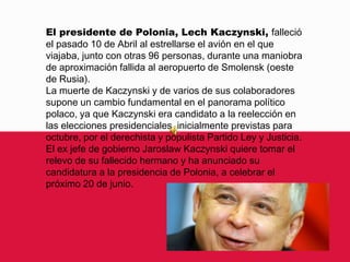 El presidente de Polonia, LechKaczynski, falleció el pasado 10 de Abril al estrellarse el avión en el que viajaba, junto con otras 96 personas, durante una maniobra de aproximación fallida al aeropuerto de Smolensk (oeste de Rusia).La muerte de Kaczynski y de varios de sus colaboradores supone un cambio fundamental en el panorama político polaco, ya que Kaczynski era candidato a la reelección en las elecciones presidenciales, inicialmente previstas para octubre, por el derechista y populista Partido Ley y Justicia.El ex jefe de gobierno JaroslawKaczynski quiere tomar el relevo de su fallecido hermano y ha anunciado su candidatura a la presidencia de Polonia, a celebrar el próximo 20 de junio.