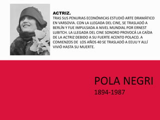 ACTRIZ.TRAS SUS PENURIAS ECONÓMICAS ESTUDIÓ ARTE DRAMÀTICOEN VARSOVIA. CON LA LLEGADA DEL CINE, SE TRASLADÓ A BERLÍN Y FUE IMPULSADA A NIVEL MUNDIAL POR ERNEST LUBITCH. LA LLEGADA DEL CINE SONORO PROVOCÁ LA CAÍDADE LA ACTRIZ DEBIDO A SU FUERTE ACENTO POLACO. ACOMIENZOS DE  LOS AÑOS 40 SE TRASLADÓ A EEUU Y ALLÍ VIVIÓ HASTA SU MUERTE.POLA NEGRI1894-1987