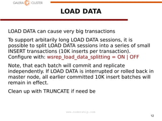 12
www.codership.com
LOAD DATA
LOAD DATA can cause very big transactions
To support arbitarily long LOAD DATA sessions, it is
possible to split LOAD DATA sessions into a series of small
INSERT transactions (10K inserts per transaction).
Con1gure with: wsrep_load_data_splitting = ON | OFF
Note, that each batch will commit and replicate
independently. If LOAD DATA is interrupted or rolled back in
master node, all earlier committed 10K insert batches will
remain in eect.
Clean up with TRUNCATE if need be
 