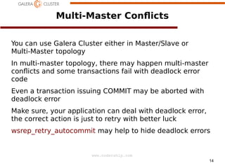 14
www.codership.com
Multi-Master Con*icts
You can use Galera Cluster either in Master/Slave or
Multi-Master topology
In multi-master topology, there may happen multi-master
con*icts and some transactions fail with deadlock error
code
Even a transaction issuing COMMIT may be aborted with
deadlock error
Make sure, your application can deal with deadlock error,
the correct action is just to retry with better luck
wsrep_retry_autocommit may help to hide deadlock errors
 