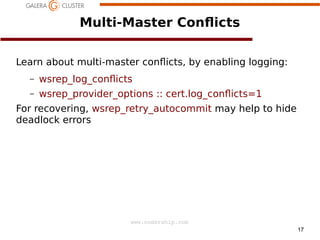 17
www.codership.com
Multi-Master Con*icts
Learn about multi-master con*icts, by enabling logging:
– wsrep_log_con*icts
– wsrep_provider_options :: cert.log_con*icts=1
For recovering, wsrep_retry_autocommit may help to hide
deadlock errors
 