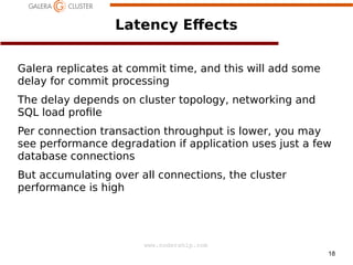 18
www.codership.com
Latency E+ects
Galera replicates at commit time, and this will add some
delay for commit processing
The delay depends on cluster topology, networking and
SQL load pro1le
Per connection transaction throughput is lower, you may
see performance degradation if application uses just a few
database connections
But accumulating over all connections, the cluster
performance is high
 