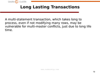 19
www.codership.com
Long Lasting Transactions
A multi-statement transaction, which takes long to
process, even if not modifying many rows, may be
vulnerable for multi-master con*icts, just due to long life
time.
 