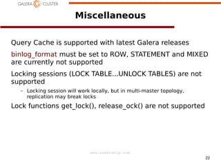 22
www.codership.com
Miscellaneous
Query Cache is supported with latest Galera releases
binlog_format must be set to ROW, STATEMENT and MIXED
are currently not supported
Locking sessions (LOCK TABLE...UNLOCK TABLES) are not
supported
– Locking session will work locally, but in multi-master topology,
replication may break locks
Lock functions get_lock(), release_ock() are not supported
 