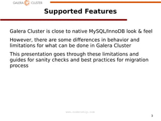 3
www.codership.com
Supported Features
Galera Cluster is close to native MySQL/InnoDB look  feel
However, there are some dierences in behavior and
limitations for what can be done in Galera Cluster
This presentation goes through these limitations and
guides for sanity checks and best practices for migration
process
 