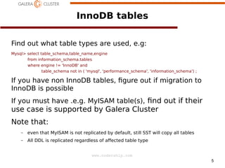 5
www.codership.com
InnoDB tables
Find out what table types are used, e.g:
Mysql select table_schema,table_name,engine
from information_schema.tables
where engine != 'InnoDB' and
table_schema not in ( 'mysql', 'performance_schema', 'information_schema') ;
If you have non InnoDB tables, 1gure out if migration to
InnoDB is possible
If you must have .e.g. MyISAM table(s), 1nd out if their
use case is supported by Galera Cluster
Note that:
– even that MyISAM is not replicated by default, still SST will copy all tables
– All DDL is replicated regardless of aected table type
 
