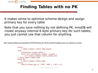 7
www.codership.com
Finding Tables with no PK
It makes sense to optimize schema design and assign
primary key for every table
Note that you save nothing by not de1ning PK, InnoDB will
create anyway internal 6 byte primary key for such tables,
you just cannot use that column for anything
select
t.table_schema,t.table_name,engine
from
information_schema.tables t
inner join information_schema .columns c
on t.table_schema=c.table_schema and
t.table_name=c.table_name
group by
t.table_schema,t.table_name
having
sum(if(column_key in ('PRI','UNI'), 1,0)) = 0;
http://stackoverflow.com/questions/7233703/how-do-i-find-out-which-tables-have-no-indexes-in-mysql
 